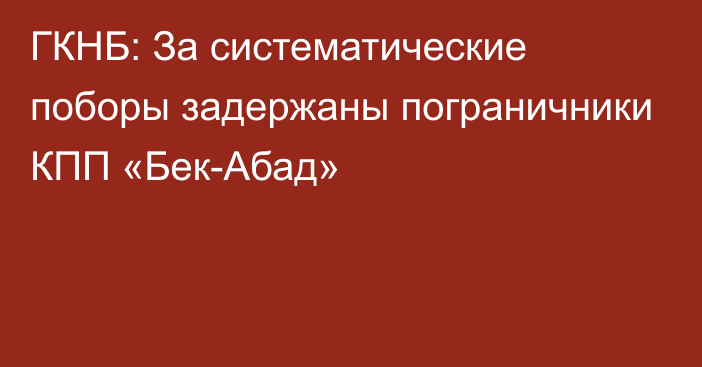 ГКНБ: За систематические поборы задержаны пограничники КПП «Бек-Абад»