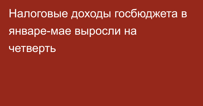 Налоговые доходы госбюджета в январе-мае выросли на четверть