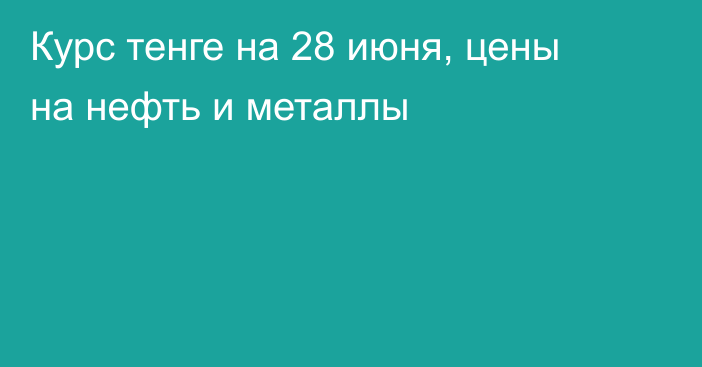 Курс тенге на 28 июня, цены на нефть и металлы