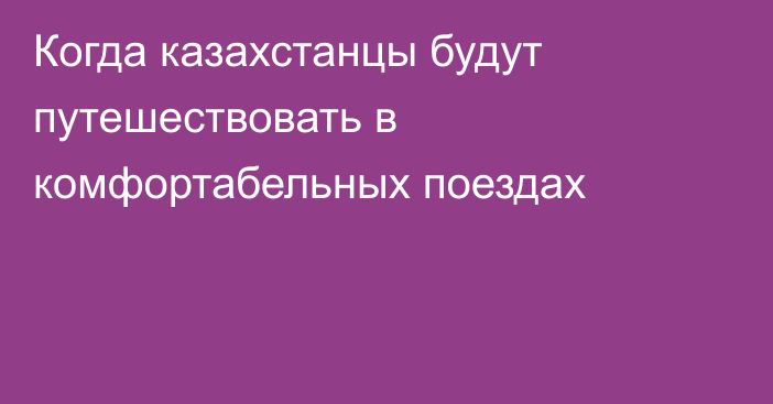 Когда казахстанцы будут путешествовать в комфортабельных поездах