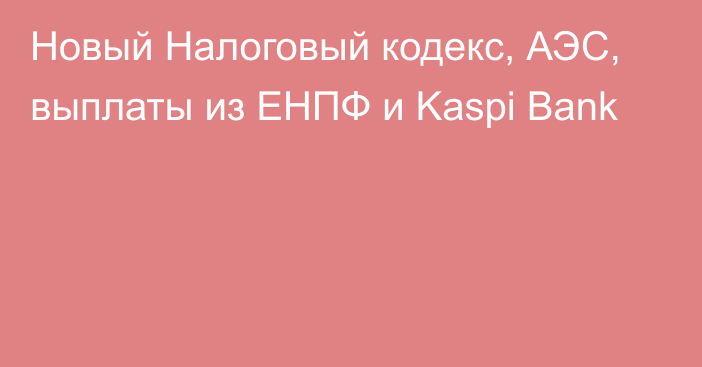 Новый Налоговый кодекс, АЭС, выплаты из ЕНПФ и Kaspi Bank