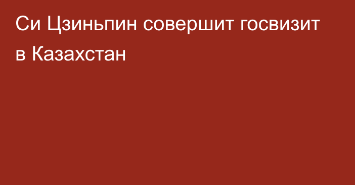 Си Цзиньпин совершит госвизит в Казахстан