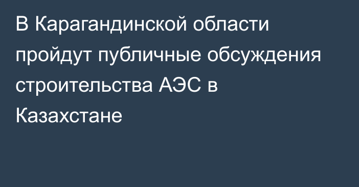 В Карагандинской области пройдут публичные обсуждения строительства АЭС в Казахстане