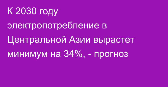 К 2030 году электропотребление в Центральной Азии вырастет минимум на 34%, - прогноз