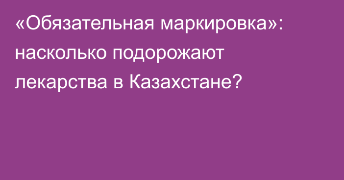 «Обязательная маркировка»: насколько подорожают лекарства в Казахстане?