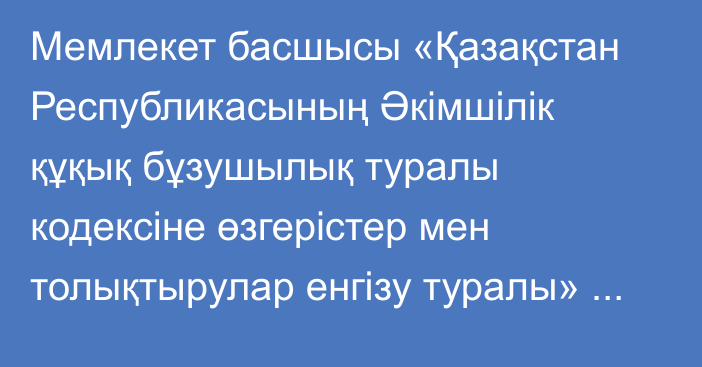 Мемлекет басшысы «Қазақстан Республикасының Әкімшілік құқық бұзушылық туралы кодексіне  өзгерістер мен толықтырулар енгізу туралы» Қазақстан Республикасының Заңына қол қойды