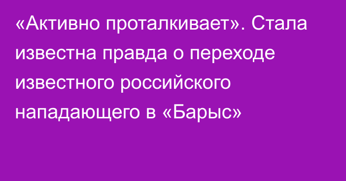 «Активно проталкивает». Стала известна правда о переходе известного российского нападающего в «Барыс»