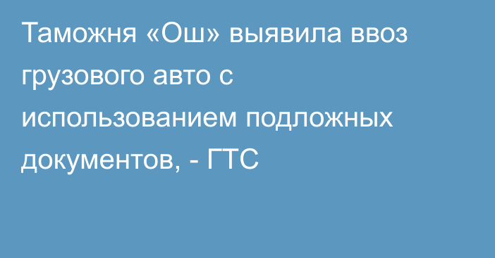 Таможня «Ош» выявила ввоз грузового авто с использованием подложных документов, - ГТС