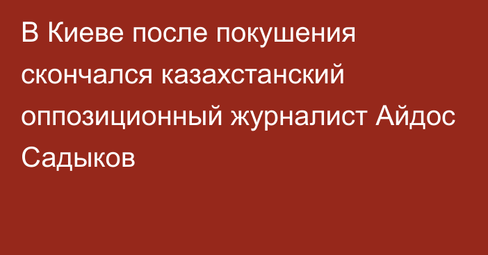 В Киеве после покушения скончался казахстанский оппозиционный журналист Айдос Садыков