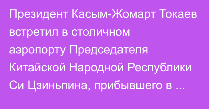 Президент Касым-Жомарт Токаев встретил в столичном аэропорту Председателя Китайской Народной Республики Си Цзиньпина, прибывшего в Казахстан с государственным визитом