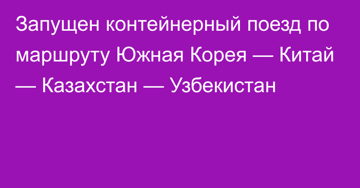 Запущен контейнерный поезд по маршруту Южная Корея — Китай — Казахстан — Узбекистан