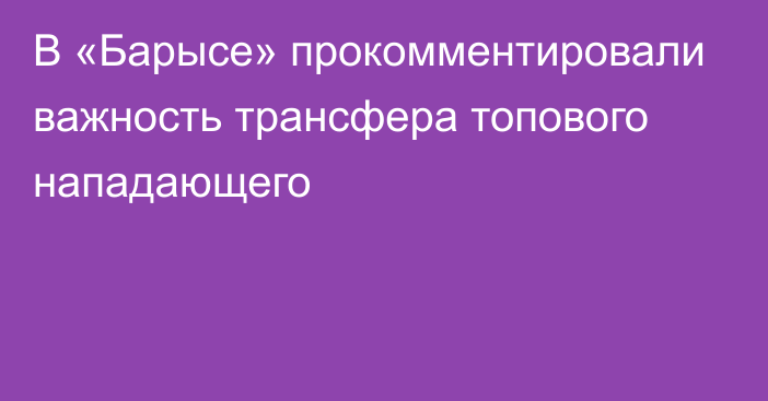 В «Барысе» прокомментировали важность трансфера топового нападающего