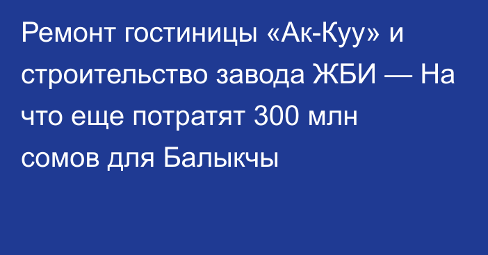 Ремонт гостиницы «Ак-Куу» и строительство завода ЖБИ — На что еще потратят 300 млн сомов для  Балыкчы