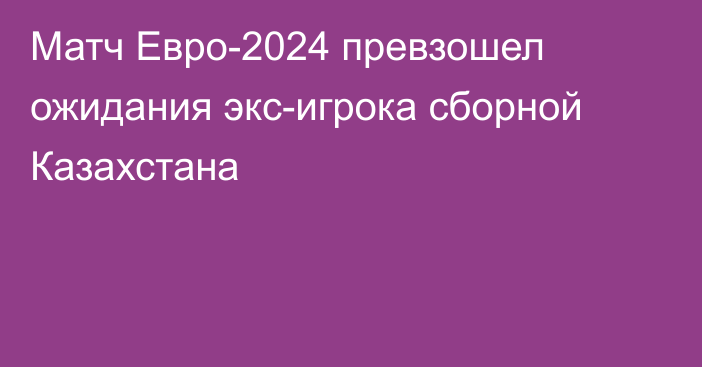 Матч Евро-2024 превзошел ожидания экс-игрока сборной Казахстана