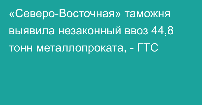 «Северо-Восточная» таможня выявила незаконный ввоз 44,8 тонн металлопроката, - ГТС