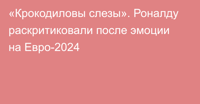 «Крокодиловы слезы». Роналду раскритиковали после эмоции на Евро-2024