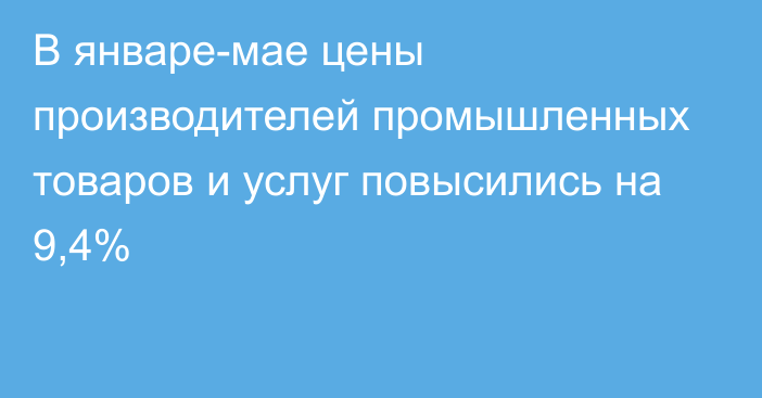 В январе-мае цены производителей промышленных товаров и услуг повысились на 9,4%