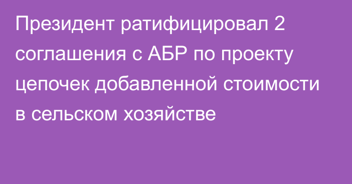 Президент ратифицировал 2 соглашения с АБР  по проекту цепочек добавленной стоимости в сельском хозяйстве