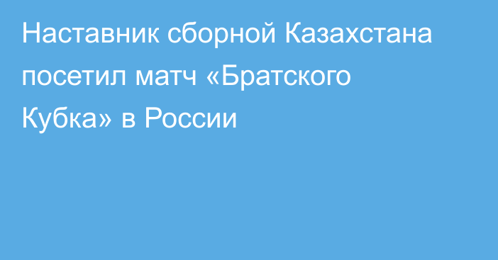 Наставник сборной Казахстана посетил матч «Братского Кубка» в России