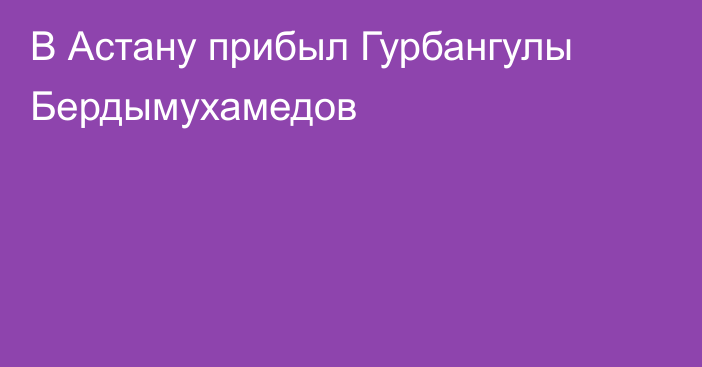 В Астану прибыл Гурбангулы Бердымухамедов