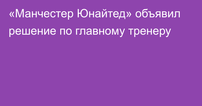 «Манчестер Юнайтед» объявил решение по главному тренеру