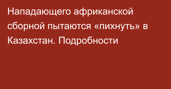 Нападающего африканской сборной пытаются «пихнуть» в Казахстан. Подробности