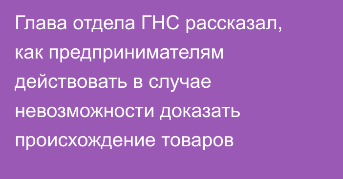 Глава отдела ГНС рассказал, как предпринимателям действовать в случае невозможности доказать происхождение товаров