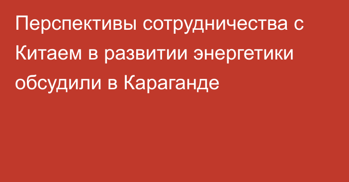 Перспективы сотрудничества с Китаем в развитии энергетики обсудили в Караганде