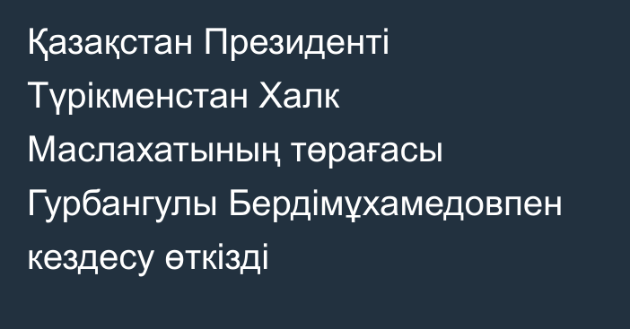 Қазақстан Президенті Түрікменстан Халк Маслахатының төрағасы Гурбангулы Бердімұхамедовпен кездесу өткізді