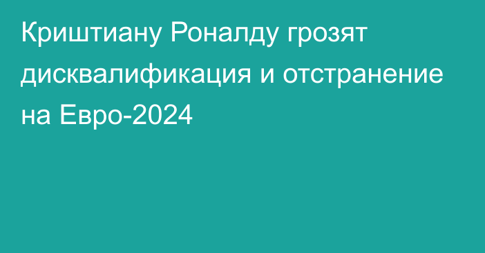 Криштиану Роналду грозят дисквалификация и отстранение на Евро-2024