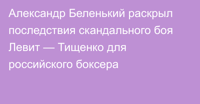 Александр Беленький раскрыл последствия скандального боя Левит — Тищенко для российского боксера