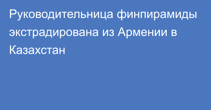 Руководительница финпирамиды экстрадирована из Армении в Казахстан