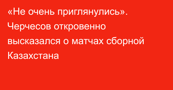 «Не очень приглянулись». Черчесов откровенно высказался о матчах сборной Казахстана