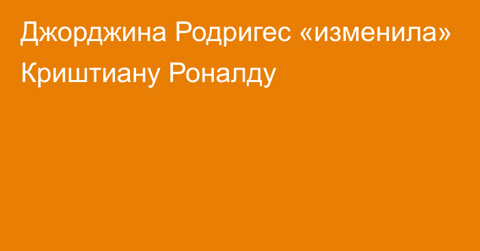 Джорджина Родригес «изменила» Криштиану Роналду