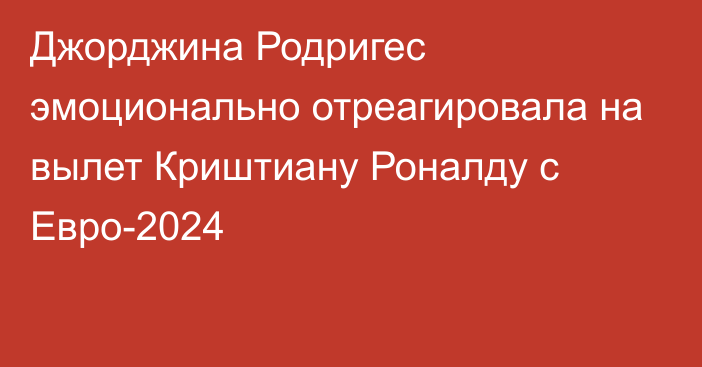 Джорджина Родригес эмоционально отреагировала на вылет Криштиану Роналду с Евро-2024