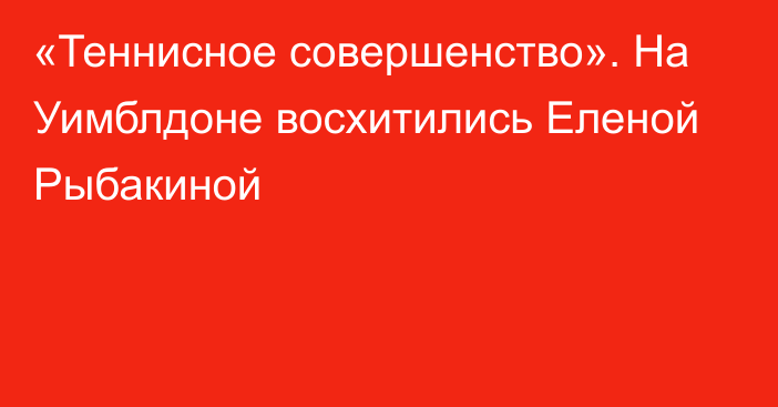 «Теннисное совершенство». На Уимблдоне восхитились Еленой Рыбакиной