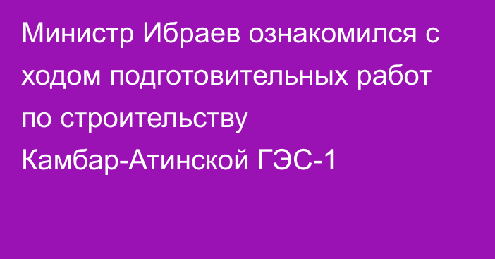 Министр Ибраев ознакомился с ходом подготовительных работ по строительству Камбар-Атинской ГЭС-1