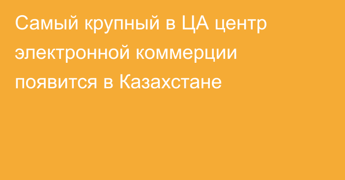 Самый крупный в ЦА центр электронной коммерции появится в Казахстане