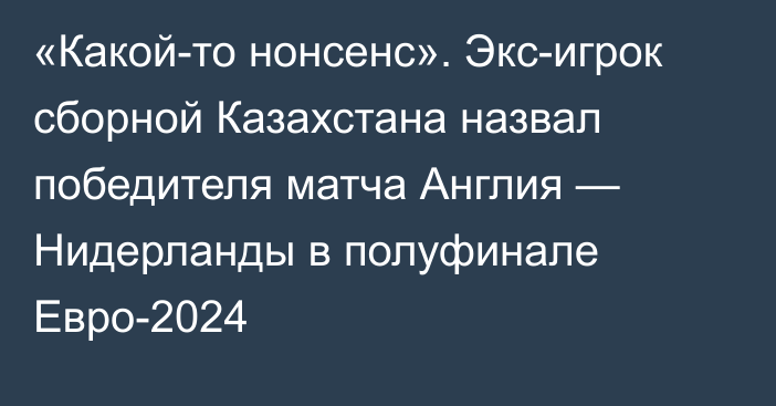 «Какой-то нонсенс». Экс-игрок сборной Казахстана назвал победителя матча Англия — Нидерланды в полуфинале Евро-2024