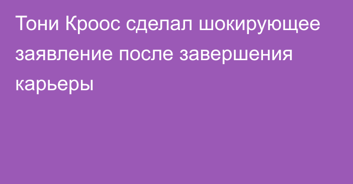 Тони Кроос сделал шокирующее заявление после завершения карьеры