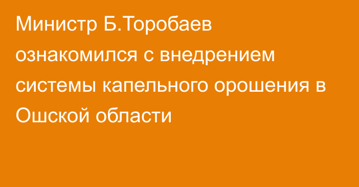 Министр Б.Торобаев ознакомился с внедрением системы капельного орошения в Ошской области