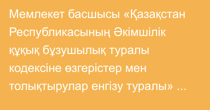 Мемлекет басшысы «Қазақстан Республикасының Әкімшілік құқық бұзушылық туралы  кодексіне өзгерістер мен толықтырулар енгізу туралы» Қазақстан Республикасының Заңына қол қойды