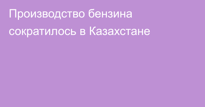 Производство бензина сократилось в Казахстане