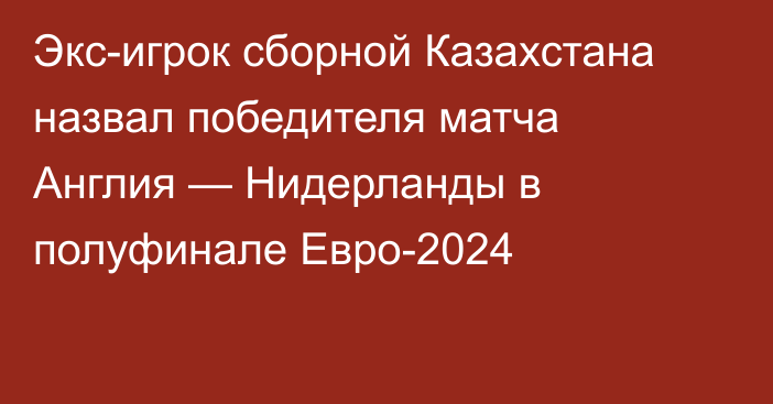 Экс-игрок сборной Казахстана назвал победителя матча Англия — Нидерланды в полуфинале Евро-2024