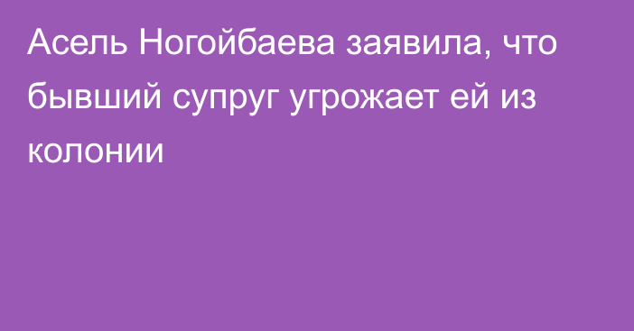 Асель Ногойбаева заявила, что бывший супруг угрожает ей из колонии