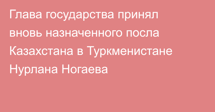 Глава государства принял вновь назначенного посла Казахстана в Туркменистане Нурлана Ногаева