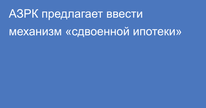 АЗРК предлагает ввести механизм «сдвоенной ипотеки»