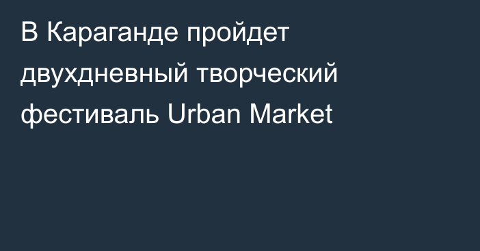 В Караганде пройдет двухдневный творческий фестиваль Urban Market