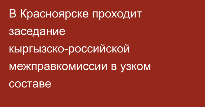 В Красноярске проходит заседание кыргызско-российской межправкомиссии в узком составе