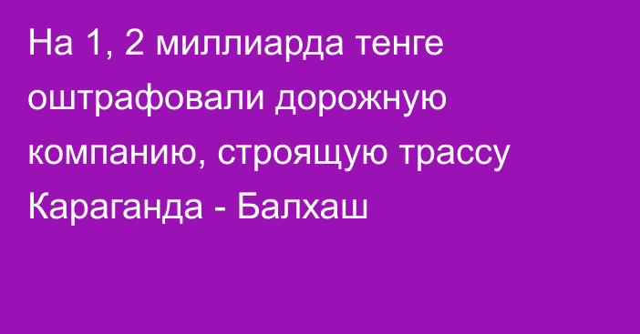 На 1, 2 миллиарда тенге оштрафовали дорожную компанию, строящую трассу Караганда - Балхаш